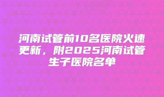 河南试管前10名医院火速更新，附2025河南试管生子医院名单