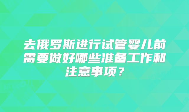 去俄罗斯进行试管婴儿前需要做好哪些准备工作和注意事项？