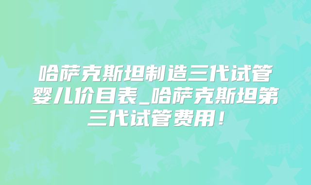 哈萨克斯坦制造三代试管婴儿价目表_哈萨克斯坦第三代试管费用！