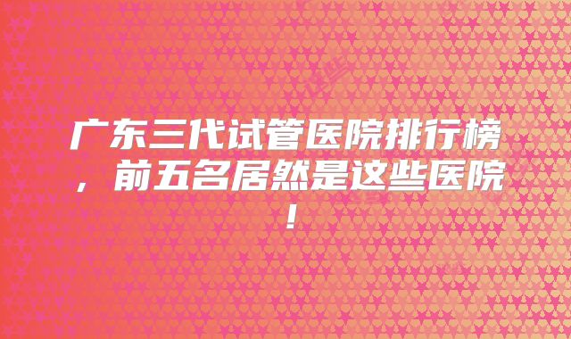 广东三代试管医院排行榜，前五名居然是这些医院！