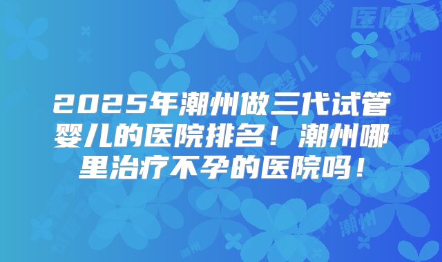 2025年潮州做三代试管婴儿的医院排名!潮州哪里治疗不孕的医院吗!