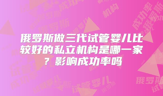俄罗斯做三代试管婴儿比较好的私立机构是哪一家？影响成功率吗