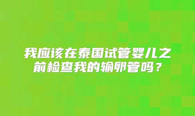 我应该在泰国试管婴儿之前检查我的输卵管吗？
