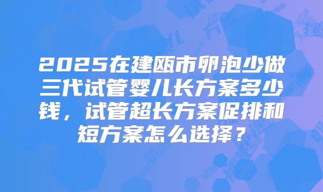 2025在建瓯市卵泡少做三代试管婴儿长方案多少钱，试管超长方案促排和短方案怎么选择？