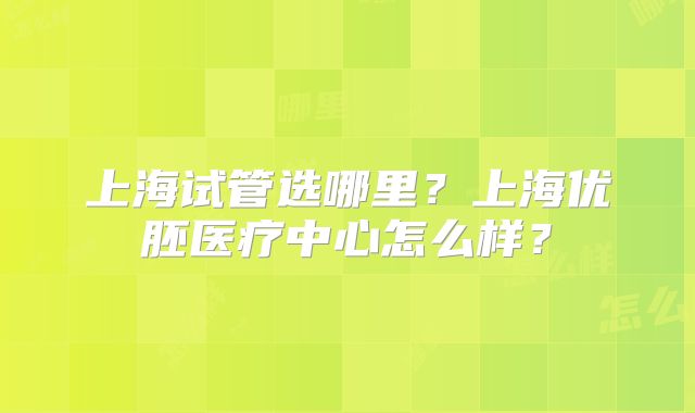 上海试管选哪里?上海优胚医疗中心怎么样?