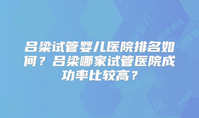 吕梁试管婴儿医院排名如何?吕梁哪家试管医院成功率比较高?