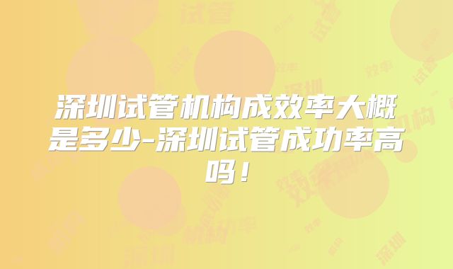 深圳试管机构成效率大概是多少-深圳试管成功率高吗！