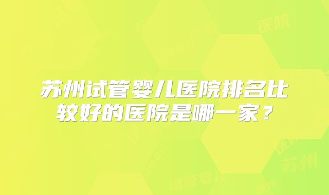苏州试管婴儿医院排名比较好的医院是哪一家?