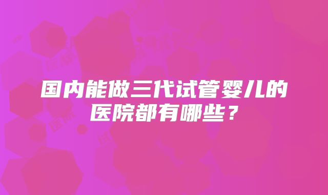 国内能做三代试管婴儿的医院都有哪些？