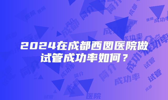 2024在成都西囡医院做试管成功率如何？