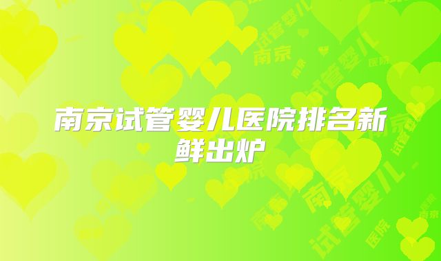 南京试管婴儿医院排名新鲜出炉