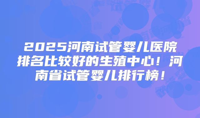 2025河南试管婴儿医院排名比较好的生殖中心！河南省试管婴儿排行榜！