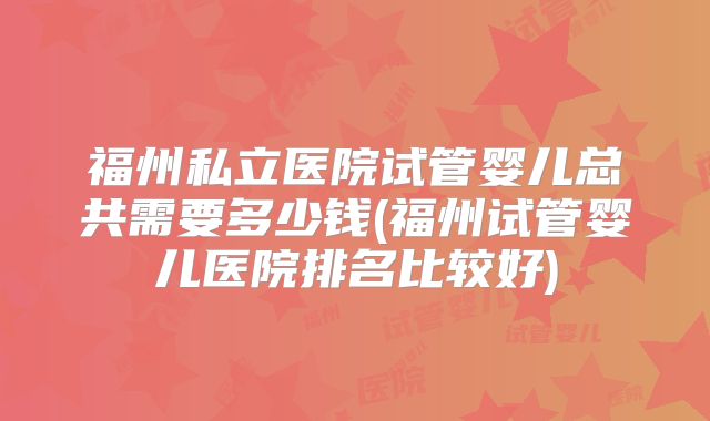 福州私立医院试管婴儿总共需要多少钱(福州试管婴儿医院排名比较好)