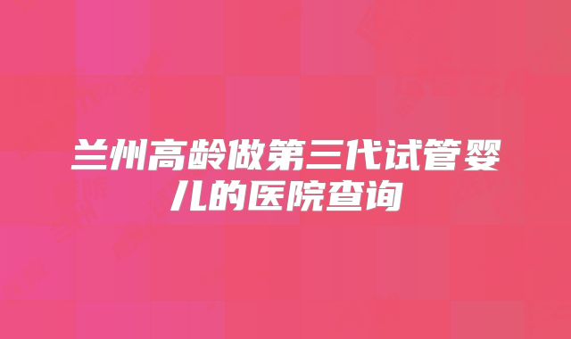 兰州高龄做第三代试管婴儿的医院查询
