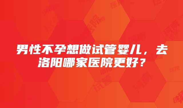 男性不孕想做试管婴儿,去洛阳哪家医院更好?