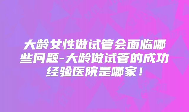 大龄女性做试管会面临哪些问题-大龄做试管的成功经验医院是哪家！