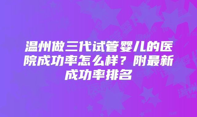 温州做三代试管婴儿的医院成功率怎么样？附最新成功率排名