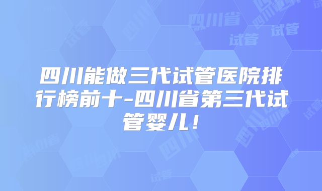 四川能做三代试管医院排行榜前十-四川省第三代试管婴儿!