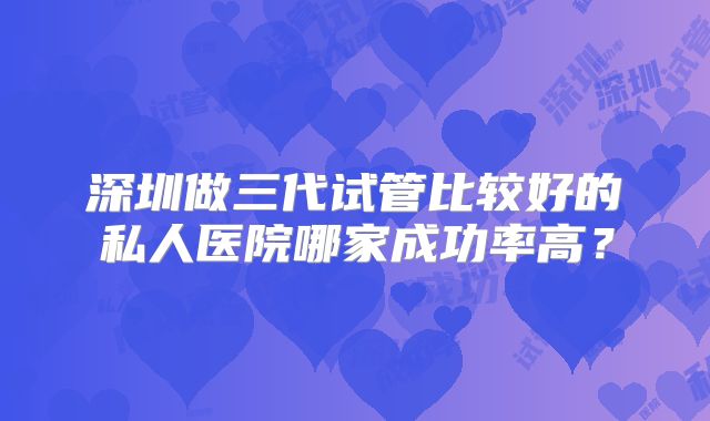 深圳做三代试管比较好的私人医院哪家成功率高？