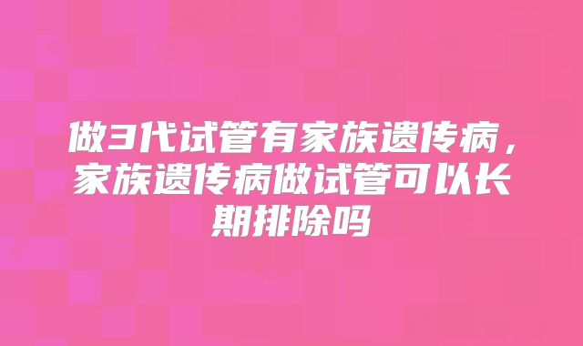 做3代试管有家族遗传病，家族遗传病做试管可以长期排除吗