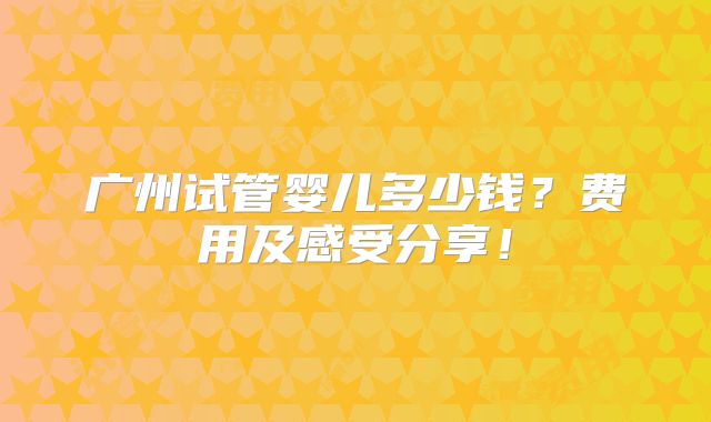 广州试管婴儿多少钱?费用及感受分享!