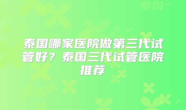 泰国哪家医院做第三代试管好?泰国三代试管医院推荐