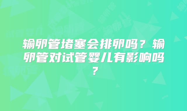 输卵管堵塞会排卵吗？输卵管对试管婴儿有影响吗？