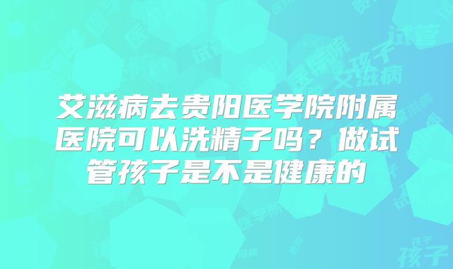 艾滋病去贵阳医学院附属医院可以洗精子吗？做试管孩子是不是健康的