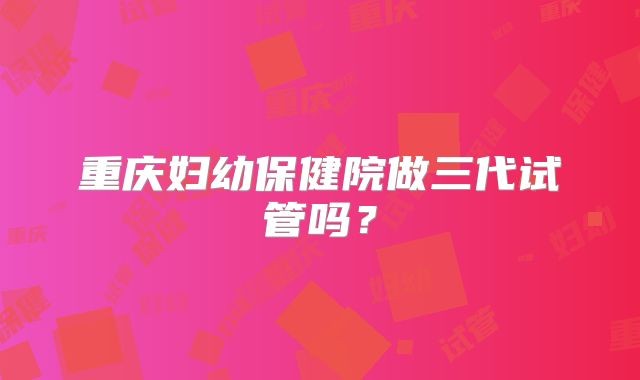 重庆妇幼保健院做三代试管吗?