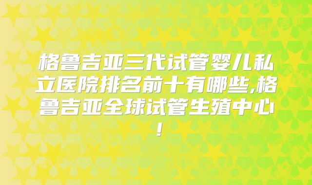 格鲁吉亚三代试管婴儿私立医院排名前十有哪些,格鲁吉亚全球试管生殖中心!
