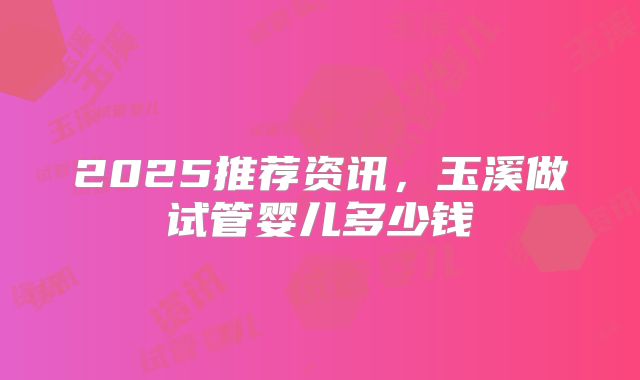 2025推荐资讯，玉溪做试管婴儿多少钱