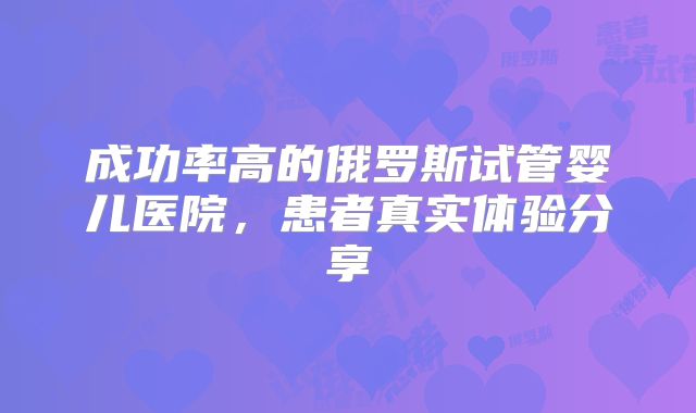 成功率高的俄罗斯试管婴儿医院，患者真实体验分享