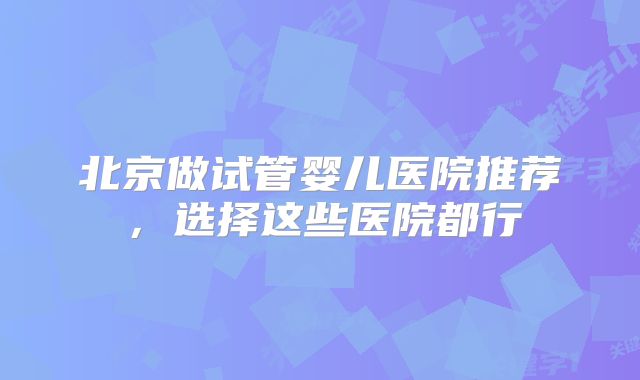 北京做试管婴儿医院推荐,选择这些医院都行