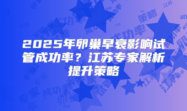 2025年卵巢早衰影响试管成功率?江苏专家解析提升策略