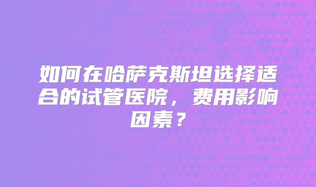 如何在哈萨克斯坦选择适合的试管医院，费用影响因素？