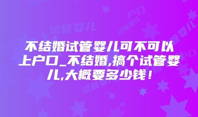 不结婚试管婴儿可不可以上户口_不结婚,搞个试管婴儿,大概要多少钱！