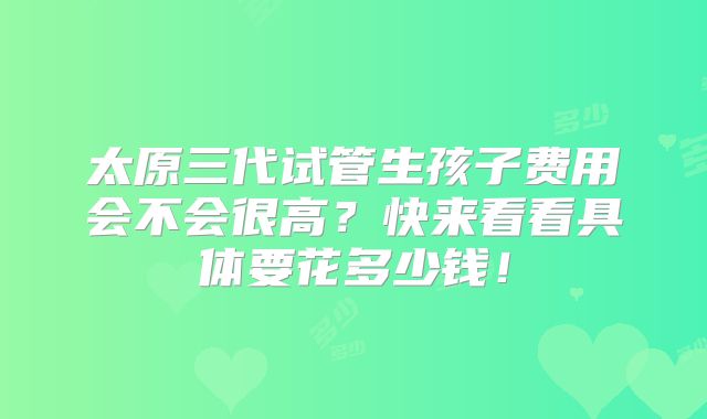 太原三代试管生孩子费用会不会很高？快来看看具体要花多少钱！
