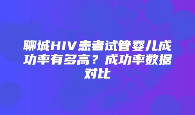 聊城HIV患者试管婴儿成功率有多高?成功率数据对比