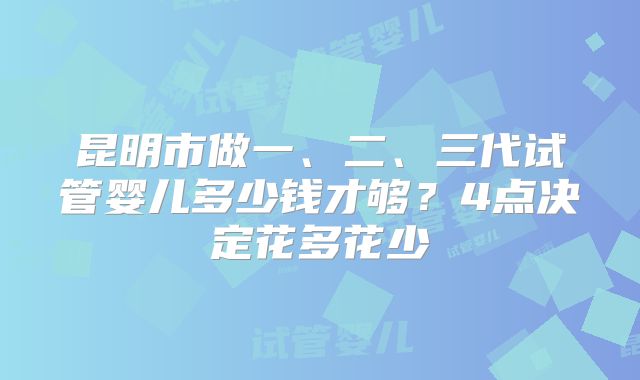 昆明市做一、二、三代试管婴儿多少钱才够?4点决定花多花少