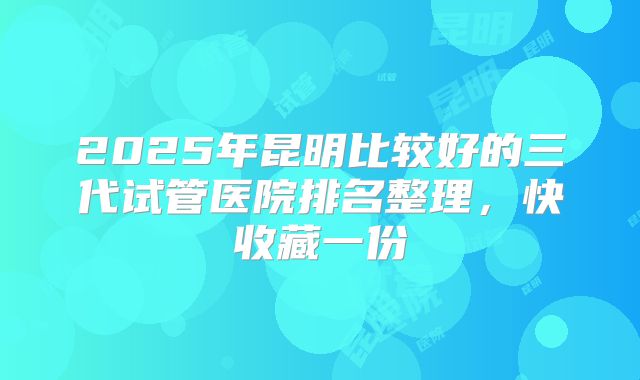 2025年昆明比较好的三代试管医院排名整理，快收藏一份