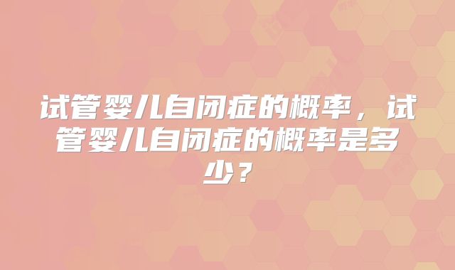 试管婴儿自闭症的概率，试管婴儿自闭症的概率是多少？