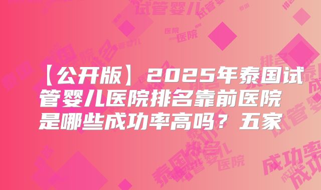 【公开版】2025年泰国试管婴儿医院排名靠前医院是哪些成功率高吗？五家
