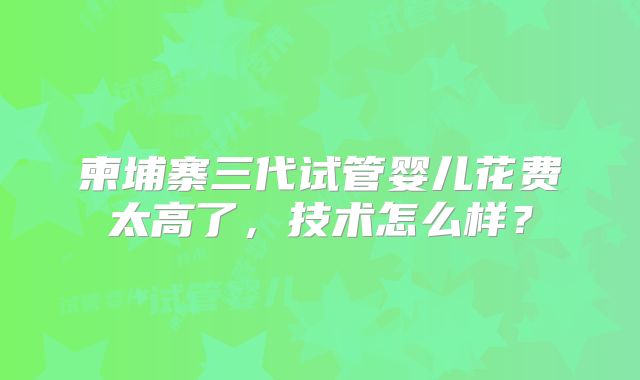 柬埔寨三代试管婴儿花费太高了，技术怎么样？