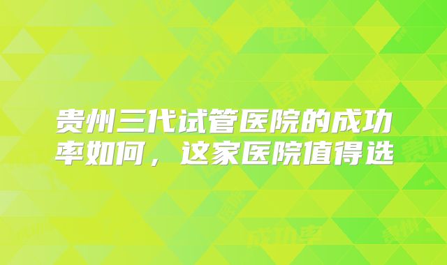 贵州三代试管医院的成功率如何，这家医院值得选