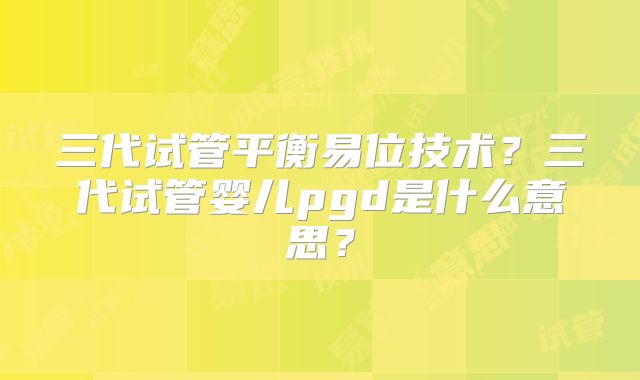 三代试管平衡易位技术?三代试管婴儿pgd是什么意思?