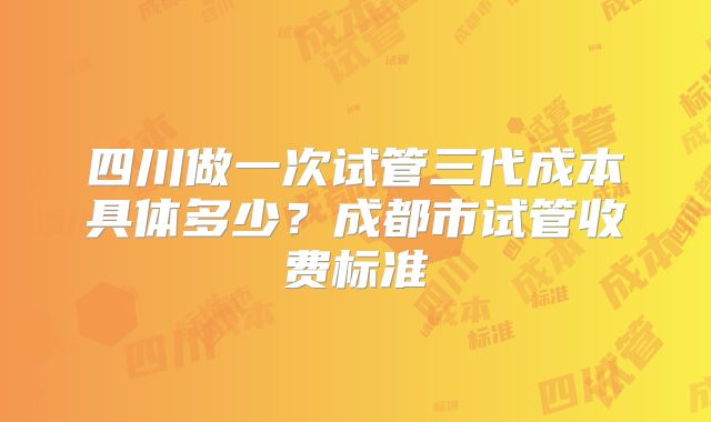 四川做一次试管三代成本具体多少？成都市试管收费标准