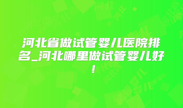 河北省做试管婴儿医院排名_河北哪里做试管婴儿好!