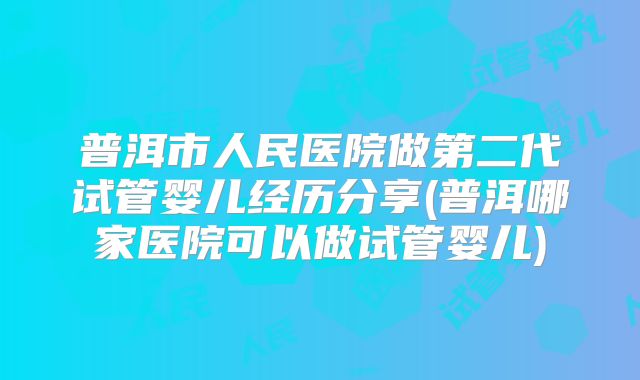 普洱市人民医院做第二代试管婴儿经历分享(普洱哪家医院可以做试管婴儿)