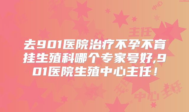 去901医院治疗不孕不育挂生殖科哪个专家号好,901医院生殖中心主任！