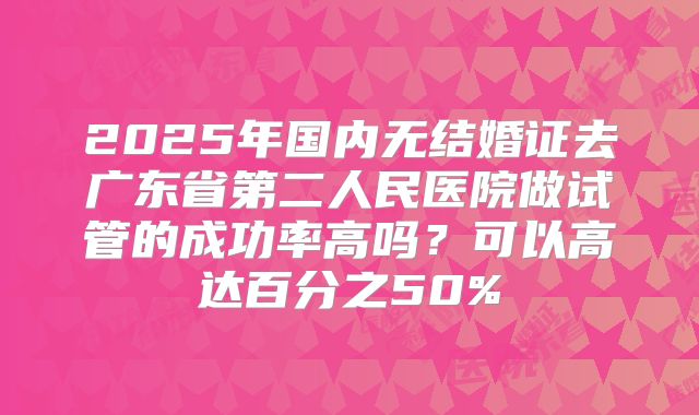 2025年国内无结婚证去广东省第二人民医院做试管的成功率高吗？可以高达百分之50%
